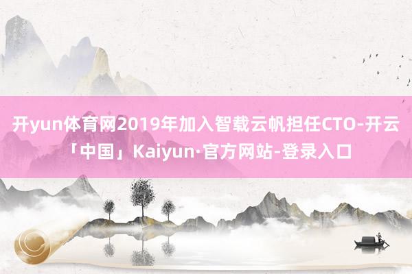 开yun体育网2019年加入智载云帆担任CTO-开云「中国」Kaiyun·官方网站-登录入口