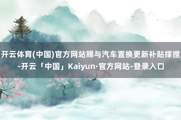 开云体育(中国)官方网站赐与汽车置换更新补贴撑捏-开云「中国」Kaiyun·官方网站-登录入口