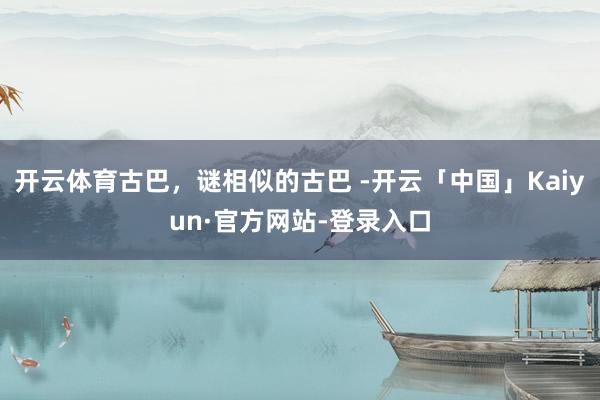 开云体育古巴，谜相似的古巴 -开云「中国」Kaiyun·官方网站-登录入口