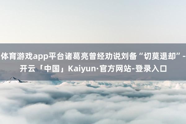 体育游戏app平台诸葛亮曾经劝说刘备“切莫退却”-开云「中国」Kaiyun·官方网站-登录入口