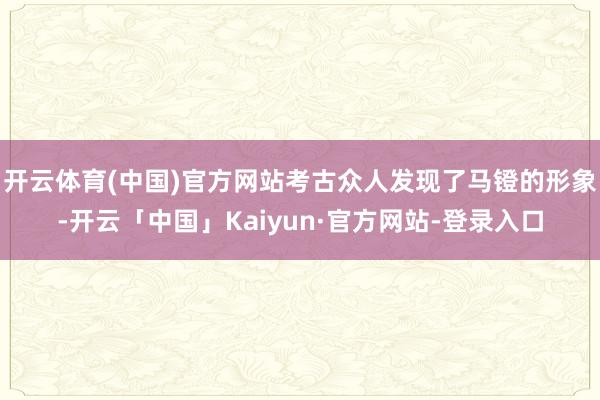 开云体育(中国)官方网站考古众人发现了马镫的形象-开云「中国」Kaiyun·官方网站-登录入口