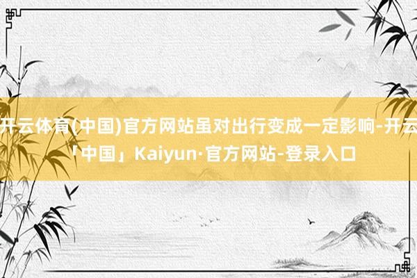 开云体育(中国)官方网站虽对出行变成一定影响-开云「中国」Kaiyun·官方网站-登录入口