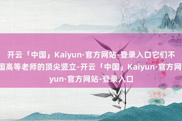 开云「中国」Kaiyun·官方网站-登录入口它们不仅代表着中国高等老师的顶尖竖立-开云「中国」Kaiyun·官方网站-登录入口