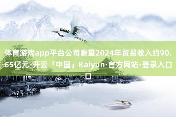 体育游戏app平台公司瞻望2024年贸易收入约90.65亿元-开云「中国」Kaiyun·官方网站-登录入口