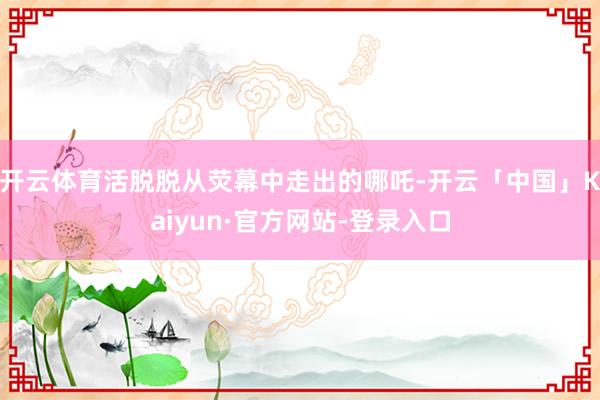 开云体育活脱脱从荧幕中走出的哪吒-开云「中国」Kaiyun·官方网站-登录入口