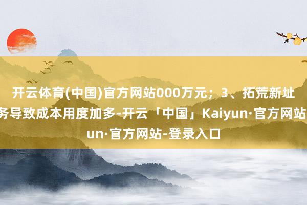 开云体育(中国)官方网站000万元；3、拓荒新址品、新业务导致成本用度加多-开云「中国」Kaiyun·官方网站-登录入口