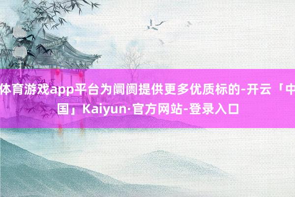 体育游戏app平台为阛阓提供更多优质标的-开云「中国」Kaiyun·官方网站-登录入口