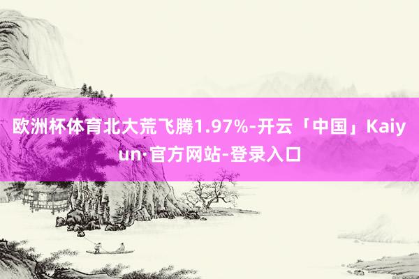 欧洲杯体育北大荒飞腾1.97%-开云「中国」Kaiyun·官方网站-登录入口