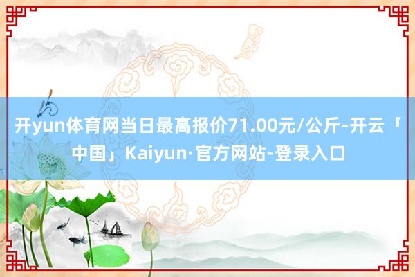 开yun体育网当日最高报价71.00元/公斤-开云「中国」Kaiyun·官方网站-登录入口