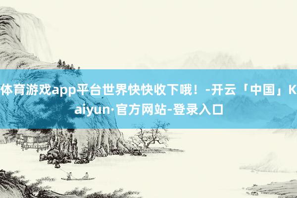 体育游戏app平台世界快快收下哦！-开云「中国」Kaiyun·官方网站-登录入口