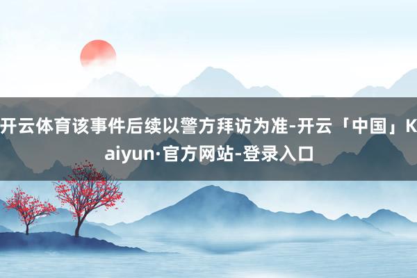 开云体育该事件后续以警方拜访为准-开云「中国」Kaiyun·官方网站-登录入口