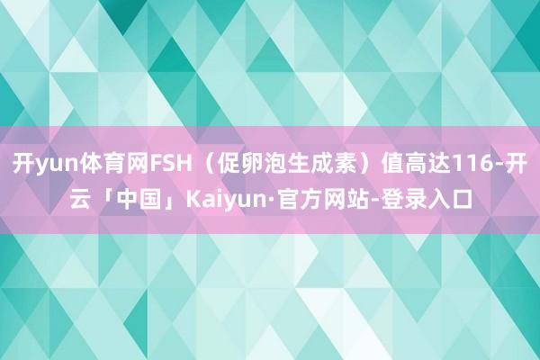 开yun体育网FSH（促卵泡生成素）值高达116-开云「中国」Kaiyun·官方网站-登录入口