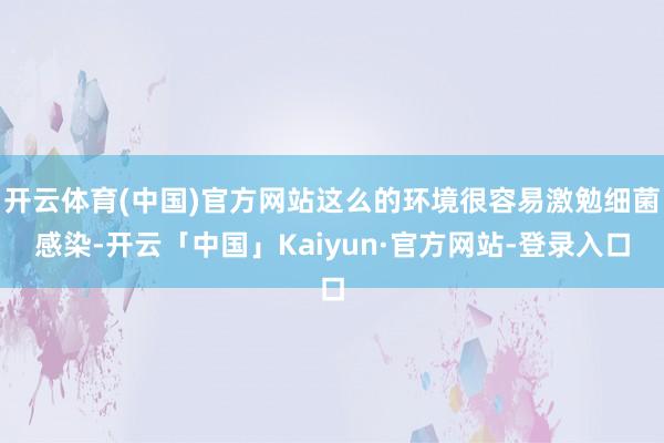 开云体育(中国)官方网站这么的环境很容易激勉细菌感染-开云「中国」Kaiyun·官方网站-登录入口